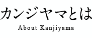 カンジヤマとは About Kanjiyama