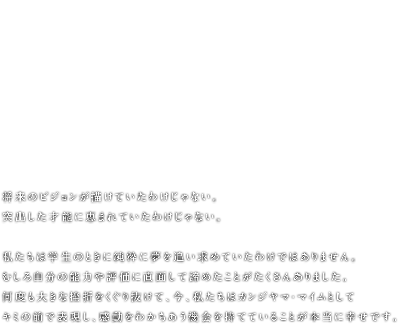 Grab it! 将来のビジョンが描けていたわけじゃない。突出した才能に恵まれていたわけじゃない。私たちは学生のときに純粋に夢を追い求めていたわけではありません。むしろ自分の能力や評価に直面して諦めたことがたくさんありました。何度も大きな挫折をくぐり抜けて、今、私たちはカンジヤマ・マイムとしてキミの前で表現し、感動をわかちあう機会を持てていることが本当に幸せです。